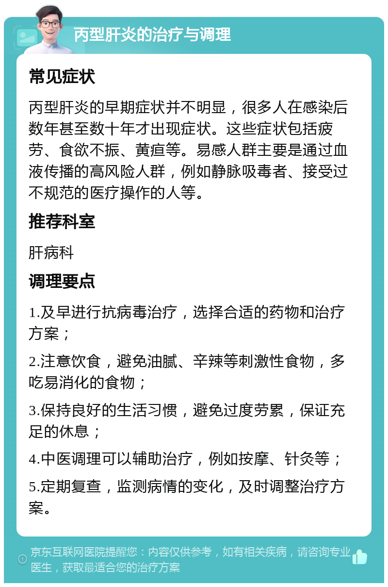 丙型肝炎的治疗与调理 常见症状 丙型肝炎的早期症状并不明显，很多人在感染后数年甚至数十年才出现症状。这些症状包括疲劳、食欲不振、黄疸等。易感人群主要是通过血液传播的高风险人群，例如静脉吸毒者、接受过不规范的医疗操作的人等。 推荐科室 肝病科 调理要点 1.及早进行抗病毒治疗，选择合适的药物和治疗方案； 2.注意饮食，避免油腻、辛辣等刺激性食物，多吃易消化的食物； 3.保持良好的生活习惯，避免过度劳累，保证充足的休息； 4.中医调理可以辅助治疗，例如按摩、针灸等； 5.定期复查，监测病情的变化，及时调整治疗方案。