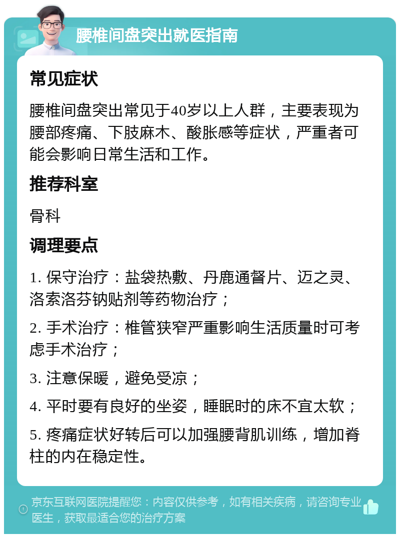 腰椎间盘突出就医指南 常见症状 腰椎间盘突出常见于40岁以上人群，主要表现为腰部疼痛、下肢麻木、酸胀感等症状，严重者可能会影响日常生活和工作。 推荐科室 骨科 调理要点 1. 保守治疗：盐袋热敷、丹鹿通督片、迈之灵、洛索洛芬钠贴剂等药物治疗； 2. 手术治疗：椎管狭窄严重影响生活质量时可考虑手术治疗； 3. 注意保暖，避免受凉； 4. 平时要有良好的坐姿，睡眠时的床不宜太软； 5. 疼痛症状好转后可以加强腰背肌训练，增加脊柱的内在稳定性。