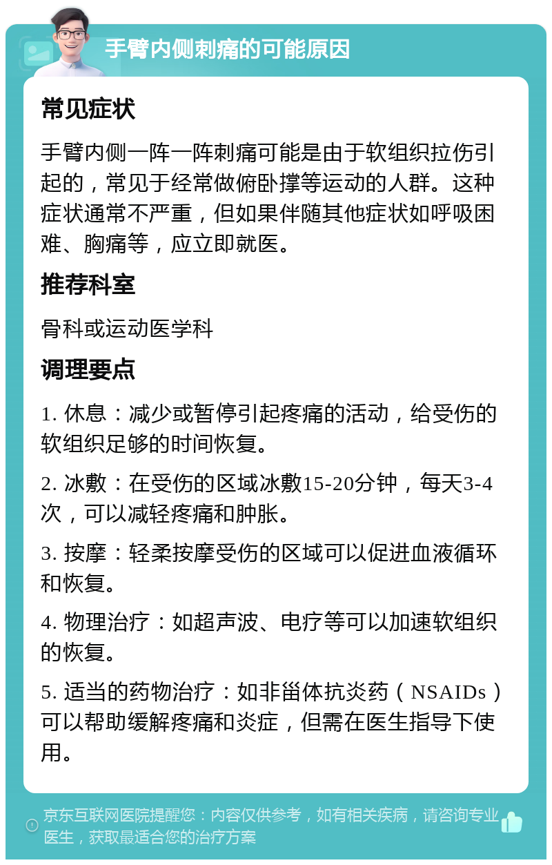 手臂内侧刺痛的可能原因 常见症状 手臂内侧一阵一阵刺痛可能是由于软组织拉伤引起的，常见于经常做俯卧撑等运动的人群。这种症状通常不严重，但如果伴随其他症状如呼吸困难、胸痛等，应立即就医。 推荐科室 骨科或运动医学科 调理要点 1. 休息：减少或暂停引起疼痛的活动，给受伤的软组织足够的时间恢复。 2. 冰敷：在受伤的区域冰敷15-20分钟，每天3-4次，可以减轻疼痛和肿胀。 3. 按摩：轻柔按摩受伤的区域可以促进血液循环和恢复。 4. 物理治疗：如超声波、电疗等可以加速软组织的恢复。 5. 适当的药物治疗：如非甾体抗炎药（NSAIDs）可以帮助缓解疼痛和炎症，但需在医生指导下使用。