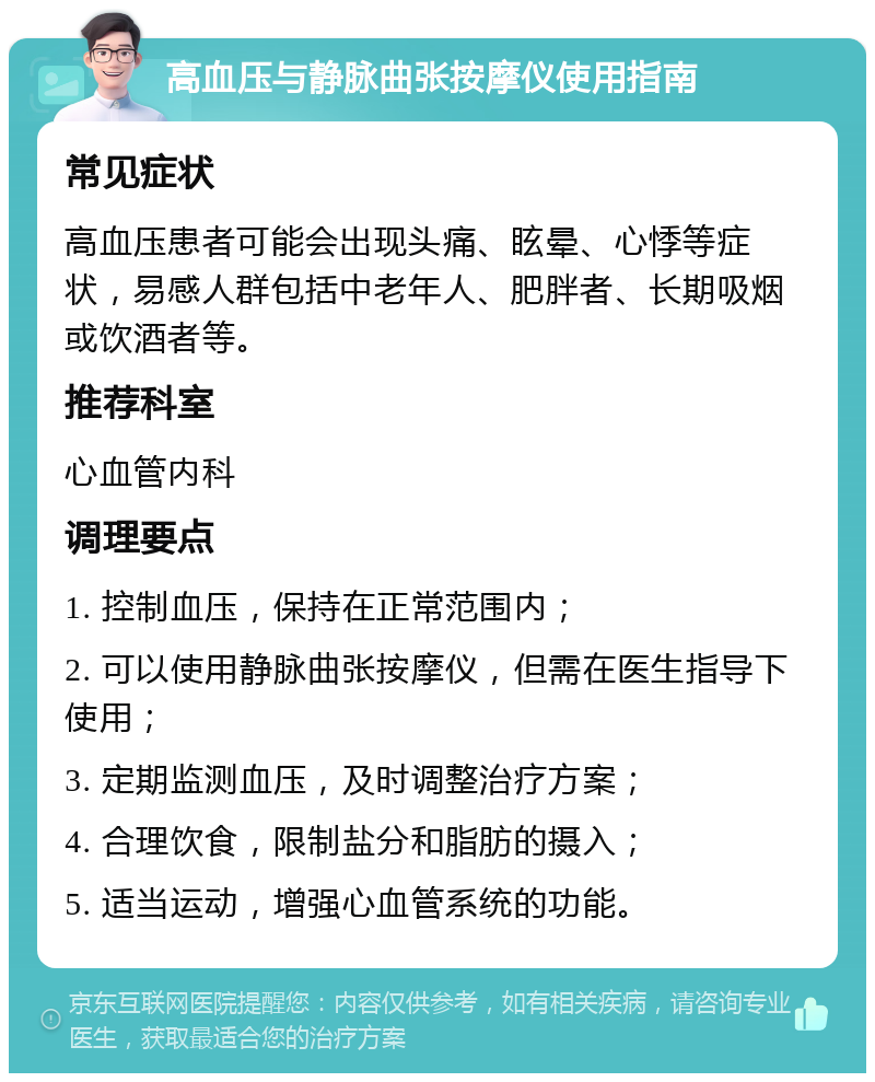 高血压与静脉曲张按摩仪使用指南 常见症状 高血压患者可能会出现头痛、眩晕、心悸等症状，易感人群包括中老年人、肥胖者、长期吸烟或饮酒者等。 推荐科室 心血管内科 调理要点 1. 控制血压，保持在正常范围内； 2. 可以使用静脉曲张按摩仪，但需在医生指导下使用； 3. 定期监测血压，及时调整治疗方案； 4. 合理饮食，限制盐分和脂肪的摄入； 5. 适当运动，增强心血管系统的功能。