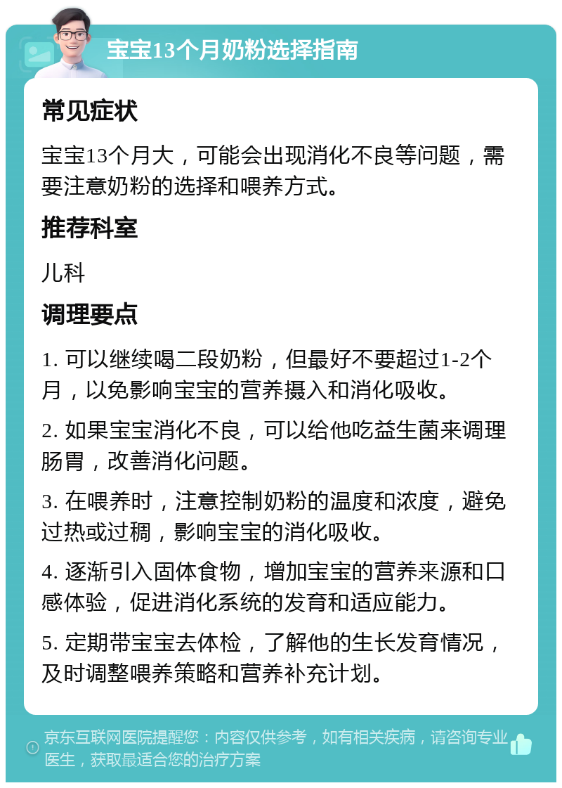 宝宝13个月奶粉选择指南 常见症状 宝宝13个月大，可能会出现消化不良等问题，需要注意奶粉的选择和喂养方式。 推荐科室 儿科 调理要点 1. 可以继续喝二段奶粉，但最好不要超过1-2个月，以免影响宝宝的营养摄入和消化吸收。 2. 如果宝宝消化不良，可以给他吃益生菌来调理肠胃，改善消化问题。 3. 在喂养时，注意控制奶粉的温度和浓度，避免过热或过稠，影响宝宝的消化吸收。 4. 逐渐引入固体食物，增加宝宝的营养来源和口感体验，促进消化系统的发育和适应能力。 5. 定期带宝宝去体检，了解他的生长发育情况，及时调整喂养策略和营养补充计划。