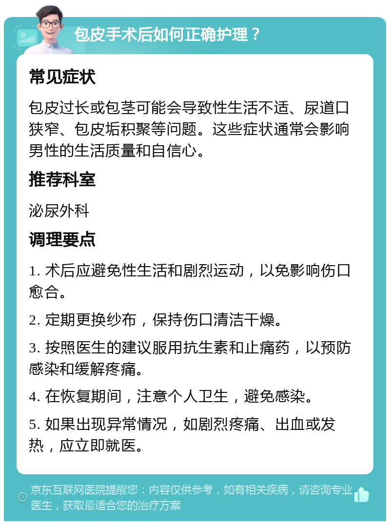 包皮手术后如何正确护理？ 常见症状 包皮过长或包茎可能会导致性生活不适、尿道口狭窄、包皮垢积聚等问题。这些症状通常会影响男性的生活质量和自信心。 推荐科室 泌尿外科 调理要点 1. 术后应避免性生活和剧烈运动，以免影响伤口愈合。 2. 定期更换纱布，保持伤口清洁干燥。 3. 按照医生的建议服用抗生素和止痛药，以预防感染和缓解疼痛。 4. 在恢复期间，注意个人卫生，避免感染。 5. 如果出现异常情况，如剧烈疼痛、出血或发热，应立即就医。