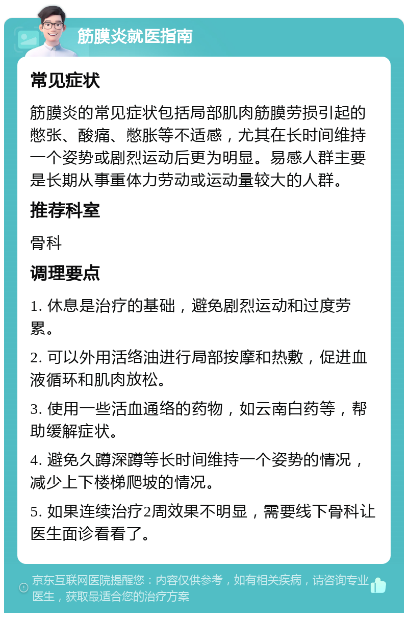 筋膜炎就医指南 常见症状 筋膜炎的常见症状包括局部肌肉筋膜劳损引起的憋张、酸痛、憋胀等不适感，尤其在长时间维持一个姿势或剧烈运动后更为明显。易感人群主要是长期从事重体力劳动或运动量较大的人群。 推荐科室 骨科 调理要点 1. 休息是治疗的基础，避免剧烈运动和过度劳累。 2. 可以外用活络油进行局部按摩和热敷，促进血液循环和肌肉放松。 3. 使用一些活血通络的药物，如云南白药等，帮助缓解症状。 4. 避免久蹲深蹲等长时间维持一个姿势的情况，减少上下楼梯爬坡的情况。 5. 如果连续治疗2周效果不明显，需要线下骨科让医生面诊看看了。