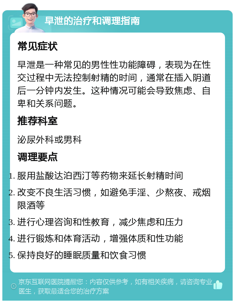 早泄的治疗和调理指南 常见症状 早泄是一种常见的男性性功能障碍，表现为在性交过程中无法控制射精的时间，通常在插入阴道后一分钟内发生。这种情况可能会导致焦虑、自卑和关系问题。 推荐科室 泌尿外科或男科 调理要点 服用盐酸达泊西汀等药物来延长射精时间 改变不良生活习惯，如避免手淫、少熬夜、戒烟限酒等 进行心理咨询和性教育，减少焦虑和压力 进行锻炼和体育活动，增强体质和性功能 保持良好的睡眠质量和饮食习惯