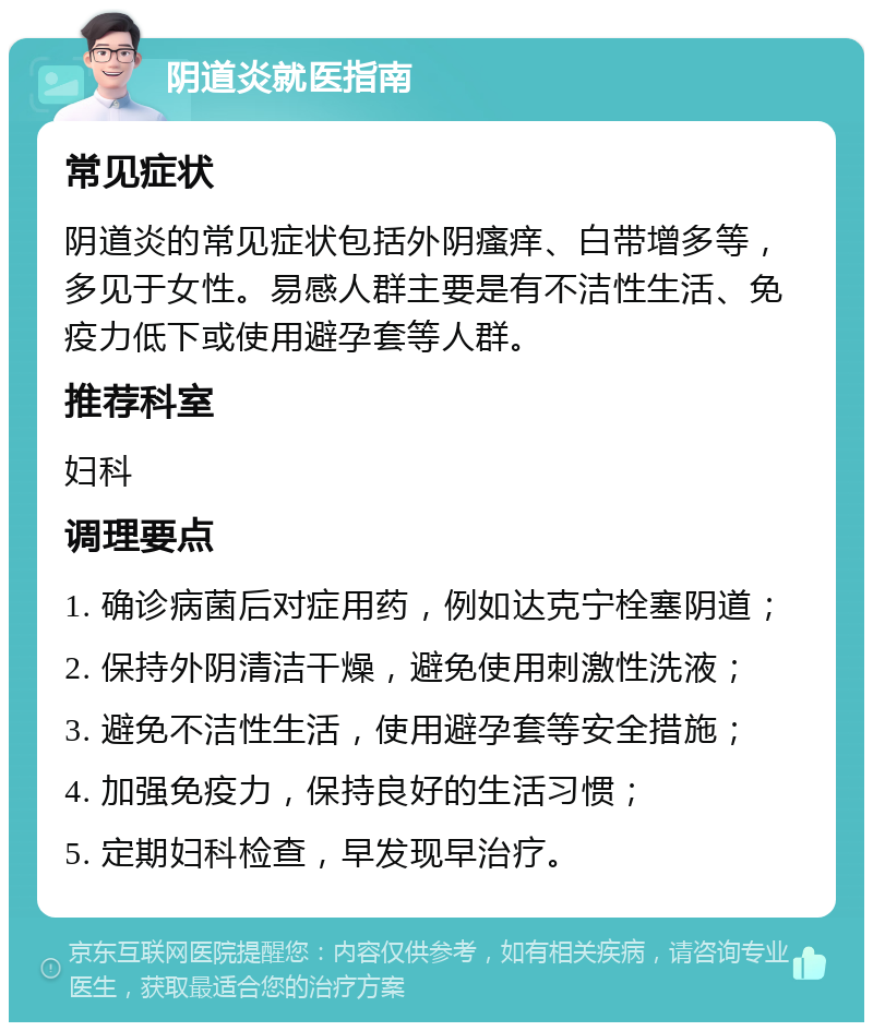 阴道炎就医指南 常见症状 阴道炎的常见症状包括外阴瘙痒、白带增多等，多见于女性。易感人群主要是有不洁性生活、免疫力低下或使用避孕套等人群。 推荐科室 妇科 调理要点 1. 确诊病菌后对症用药，例如达克宁栓塞阴道； 2. 保持外阴清洁干燥，避免使用刺激性洗液； 3. 避免不洁性生活，使用避孕套等安全措施； 4. 加强免疫力，保持良好的生活习惯； 5. 定期妇科检查，早发现早治疗。