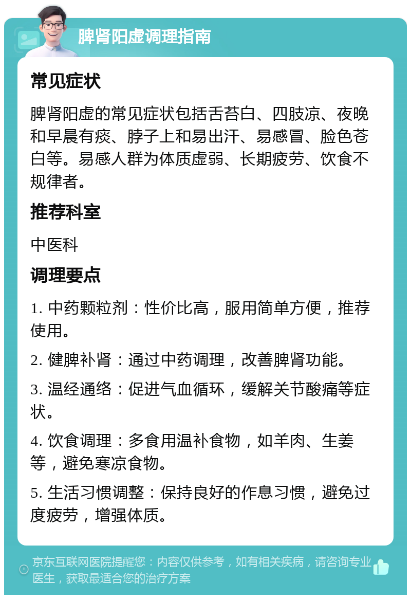 脾肾阳虚调理指南 常见症状 脾肾阳虚的常见症状包括舌苔白、四肢凉、夜晚和早晨有痰、脖子上和易出汗、易感冒、脸色苍白等。易感人群为体质虚弱、长期疲劳、饮食不规律者。 推荐科室 中医科 调理要点 1. 中药颗粒剂：性价比高，服用简单方便，推荐使用。 2. 健脾补肾：通过中药调理，改善脾肾功能。 3. 温经通络：促进气血循环，缓解关节酸痛等症状。 4. 饮食调理：多食用温补食物，如羊肉、生姜等，避免寒凉食物。 5. 生活习惯调整：保持良好的作息习惯，避免过度疲劳，增强体质。