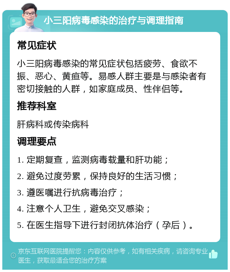 小三阳病毒感染的治疗与调理指南 常见症状 小三阳病毒感染的常见症状包括疲劳、食欲不振、恶心、黄疸等。易感人群主要是与感染者有密切接触的人群，如家庭成员、性伴侣等。 推荐科室 肝病科或传染病科 调理要点 1. 定期复查，监测病毒载量和肝功能； 2. 避免过度劳累，保持良好的生活习惯； 3. 遵医嘱进行抗病毒治疗； 4. 注意个人卫生，避免交叉感染； 5. 在医生指导下进行封闭抗体治疗（孕后）。