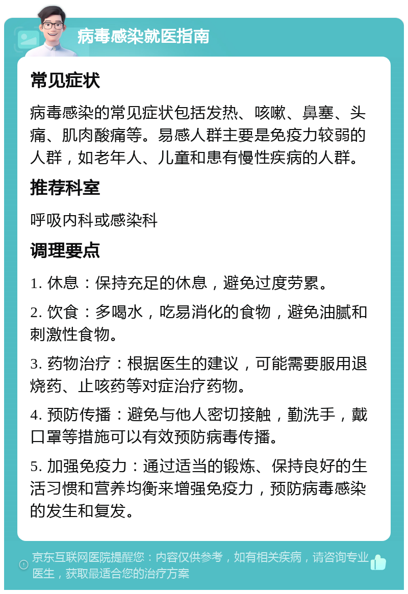 病毒感染就医指南 常见症状 病毒感染的常见症状包括发热、咳嗽、鼻塞、头痛、肌肉酸痛等。易感人群主要是免疫力较弱的人群，如老年人、儿童和患有慢性疾病的人群。 推荐科室 呼吸内科或感染科 调理要点 1. 休息：保持充足的休息，避免过度劳累。 2. 饮食：多喝水，吃易消化的食物，避免油腻和刺激性食物。 3. 药物治疗：根据医生的建议，可能需要服用退烧药、止咳药等对症治疗药物。 4. 预防传播：避免与他人密切接触，勤洗手，戴口罩等措施可以有效预防病毒传播。 5. 加强免疫力：通过适当的锻炼、保持良好的生活习惯和营养均衡来增强免疫力，预防病毒感染的发生和复发。