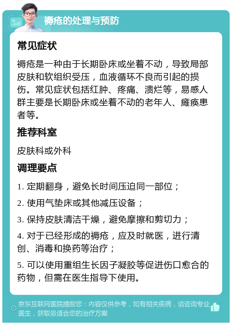 褥疮的处理与预防 常见症状 褥疮是一种由于长期卧床或坐着不动，导致局部皮肤和软组织受压，血液循环不良而引起的损伤。常见症状包括红肿、疼痛、溃烂等，易感人群主要是长期卧床或坐着不动的老年人、瘫痪患者等。 推荐科室 皮肤科或外科 调理要点 1. 定期翻身，避免长时间压迫同一部位； 2. 使用气垫床或其他减压设备； 3. 保持皮肤清洁干燥，避免摩擦和剪切力； 4. 对于已经形成的褥疮，应及时就医，进行清创、消毒和换药等治疗； 5. 可以使用重组生长因子凝胶等促进伤口愈合的药物，但需在医生指导下使用。