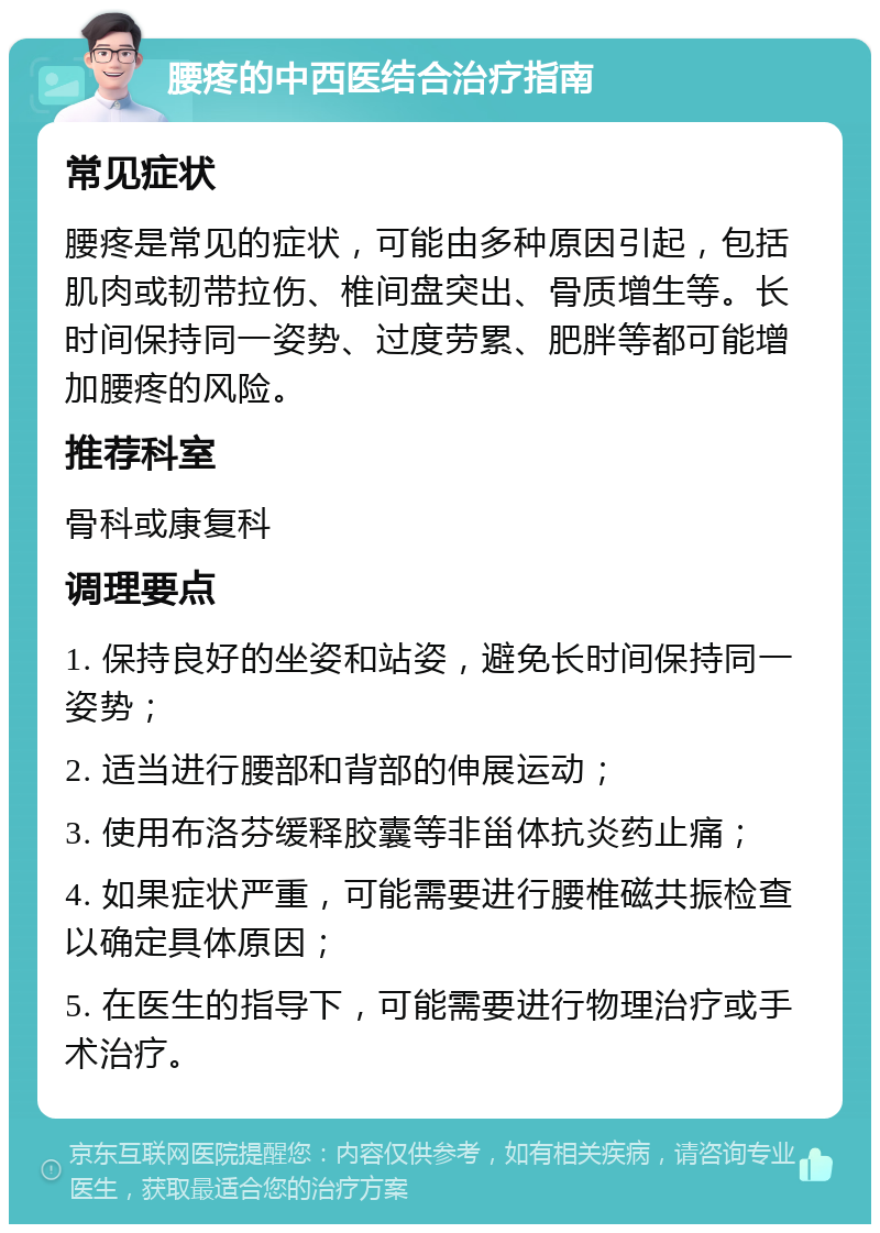 腰疼的中西医结合治疗指南 常见症状 腰疼是常见的症状，可能由多种原因引起，包括肌肉或韧带拉伤、椎间盘突出、骨质增生等。长时间保持同一姿势、过度劳累、肥胖等都可能增加腰疼的风险。 推荐科室 骨科或康复科 调理要点 1. 保持良好的坐姿和站姿，避免长时间保持同一姿势； 2. 适当进行腰部和背部的伸展运动； 3. 使用布洛芬缓释胶囊等非甾体抗炎药止痛； 4. 如果症状严重，可能需要进行腰椎磁共振检查以确定具体原因； 5. 在医生的指导下，可能需要进行物理治疗或手术治疗。