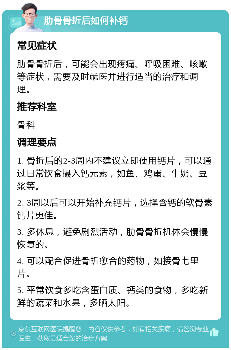 肋骨骨折后如何补钙 常见症状 肋骨骨折后，可能会出现疼痛、呼吸困难、咳嗽等症状，需要及时就医并进行适当的治疗和调理。 推荐科室 骨科 调理要点 1. 骨折后的2-3周内不建议立即使用钙片，可以通过日常饮食摄入钙元素，如鱼、鸡蛋、牛奶、豆浆等。 2. 3周以后可以开始补充钙片，选择含钙的软骨素钙片更佳。 3. 多休息，避免剧烈活动，肋骨骨折机体会慢慢恢复的。 4. 可以配合促进骨折愈合的药物，如接骨七里片。 5. 平常饮食多吃含蛋白质、钙类的食物，多吃新鲜的蔬菜和水果，多晒太阳。