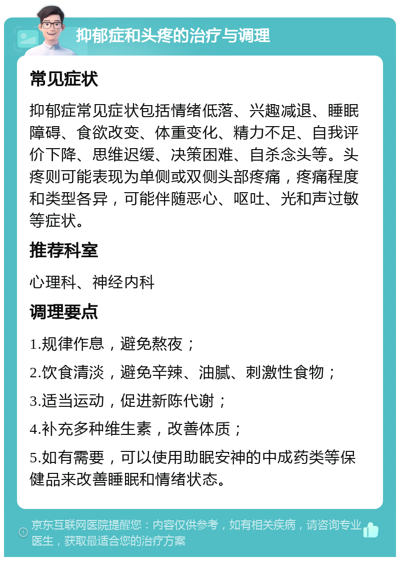 抑郁症和头疼的治疗与调理 常见症状 抑郁症常见症状包括情绪低落、兴趣减退、睡眠障碍、食欲改变、体重变化、精力不足、自我评价下降、思维迟缓、决策困难、自杀念头等。头疼则可能表现为单侧或双侧头部疼痛，疼痛程度和类型各异，可能伴随恶心、呕吐、光和声过敏等症状。 推荐科室 心理科、神经内科 调理要点 1.规律作息，避免熬夜； 2.饮食清淡，避免辛辣、油腻、刺激性食物； 3.适当运动，促进新陈代谢； 4.补充多种维生素，改善体质； 5.如有需要，可以使用助眠安神的中成药类等保健品来改善睡眠和情绪状态。