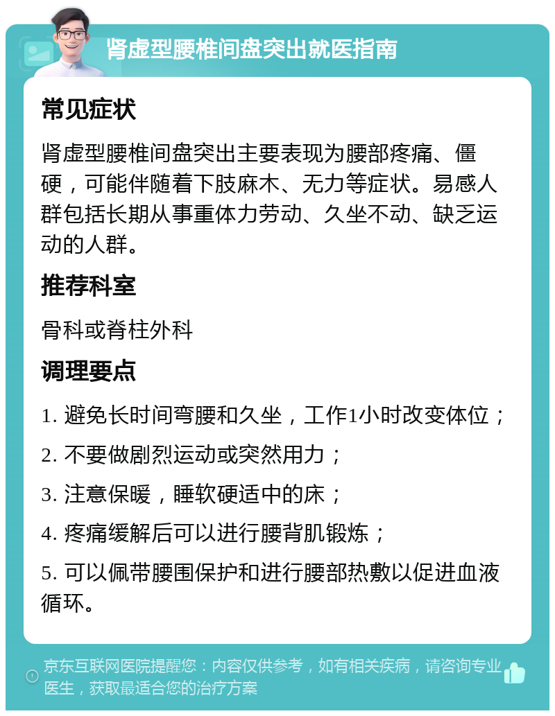 肾虚型腰椎间盘突出就医指南 常见症状 肾虚型腰椎间盘突出主要表现为腰部疼痛、僵硬，可能伴随着下肢麻木、无力等症状。易感人群包括长期从事重体力劳动、久坐不动、缺乏运动的人群。 推荐科室 骨科或脊柱外科 调理要点 1. 避免长时间弯腰和久坐，工作1小时改变体位； 2. 不要做剧烈运动或突然用力； 3. 注意保暖，睡软硬适中的床； 4. 疼痛缓解后可以进行腰背肌锻炼； 5. 可以佩带腰围保护和进行腰部热敷以促进血液循环。