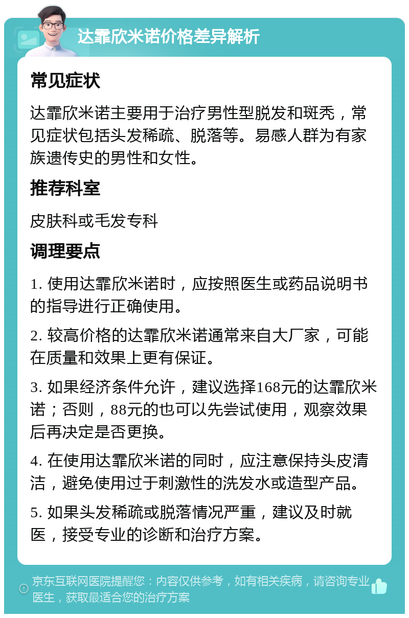 达霏欣米诺价格差异解析 常见症状 达霏欣米诺主要用于治疗男性型脱发和斑秃，常见症状包括头发稀疏、脱落等。易感人群为有家族遗传史的男性和女性。 推荐科室 皮肤科或毛发专科 调理要点 1. 使用达霏欣米诺时，应按照医生或药品说明书的指导进行正确使用。 2. 较高价格的达霏欣米诺通常来自大厂家，可能在质量和效果上更有保证。 3. 如果经济条件允许，建议选择168元的达霏欣米诺；否则，88元的也可以先尝试使用，观察效果后再决定是否更换。 4. 在使用达霏欣米诺的同时，应注意保持头皮清洁，避免使用过于刺激性的洗发水或造型产品。 5. 如果头发稀疏或脱落情况严重，建议及时就医，接受专业的诊断和治疗方案。