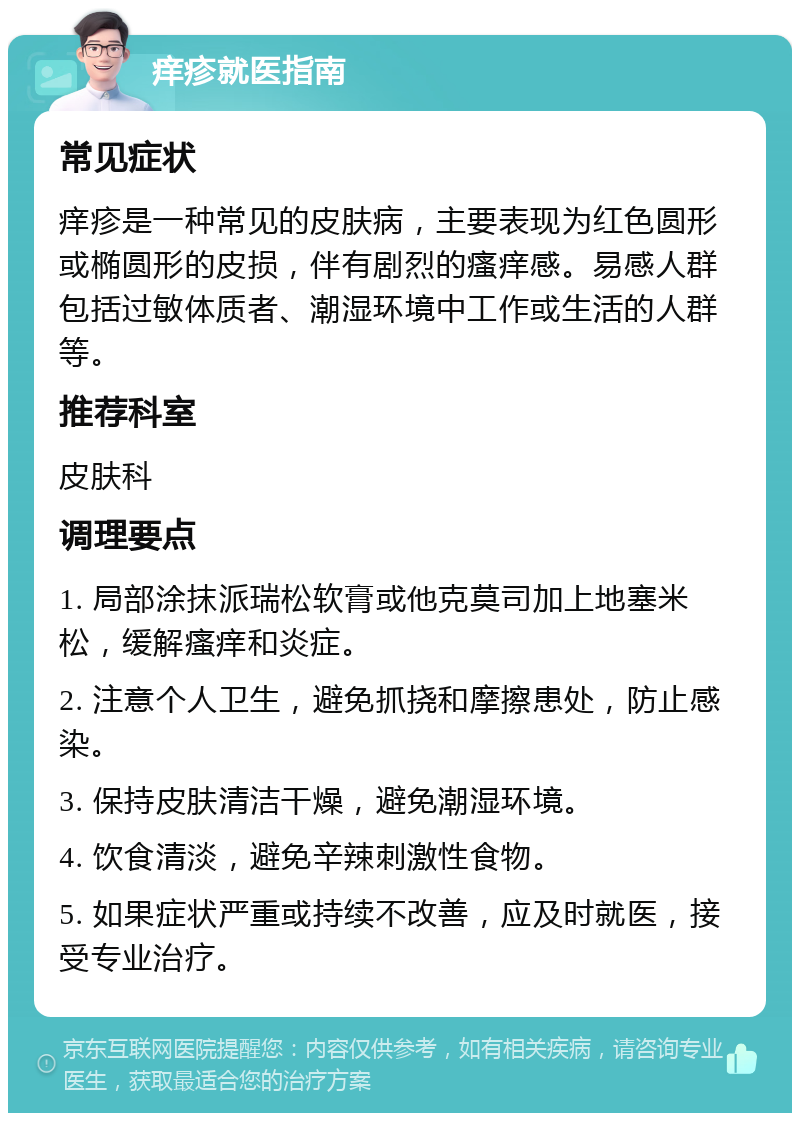 痒疹就医指南 常见症状 痒疹是一种常见的皮肤病，主要表现为红色圆形或椭圆形的皮损，伴有剧烈的瘙痒感。易感人群包括过敏体质者、潮湿环境中工作或生活的人群等。 推荐科室 皮肤科 调理要点 1. 局部涂抹派瑞松软膏或他克莫司加上地塞米松，缓解瘙痒和炎症。 2. 注意个人卫生，避免抓挠和摩擦患处，防止感染。 3. 保持皮肤清洁干燥，避免潮湿环境。 4. 饮食清淡，避免辛辣刺激性食物。 5. 如果症状严重或持续不改善，应及时就医，接受专业治疗。