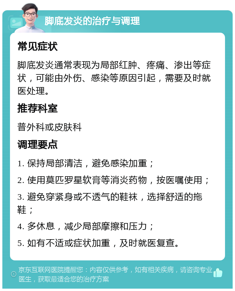 脚底发炎的治疗与调理 常见症状 脚底发炎通常表现为局部红肿、疼痛、渗出等症状，可能由外伤、感染等原因引起，需要及时就医处理。 推荐科室 普外科或皮肤科 调理要点 1. 保持局部清洁，避免感染加重； 2. 使用莫匹罗星软膏等消炎药物，按医嘱使用； 3. 避免穿紧身或不透气的鞋袜，选择舒适的拖鞋； 4. 多休息，减少局部摩擦和压力； 5. 如有不适或症状加重，及时就医复查。