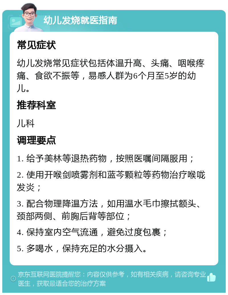 幼儿发烧就医指南 常见症状 幼儿发烧常见症状包括体温升高、头痛、咽喉疼痛、食欲不振等，易感人群为6个月至5岁的幼儿。 推荐科室 儿科 调理要点 1. 给予美林等退热药物，按照医嘱间隔服用； 2. 使用开喉剑喷雾剂和蓝芩颗粒等药物治疗喉咙发炎； 3. 配合物理降温方法，如用温水毛巾擦拭额头、颈部两侧、前胸后背等部位； 4. 保持室内空气流通，避免过度包裹； 5. 多喝水，保持充足的水分摄入。