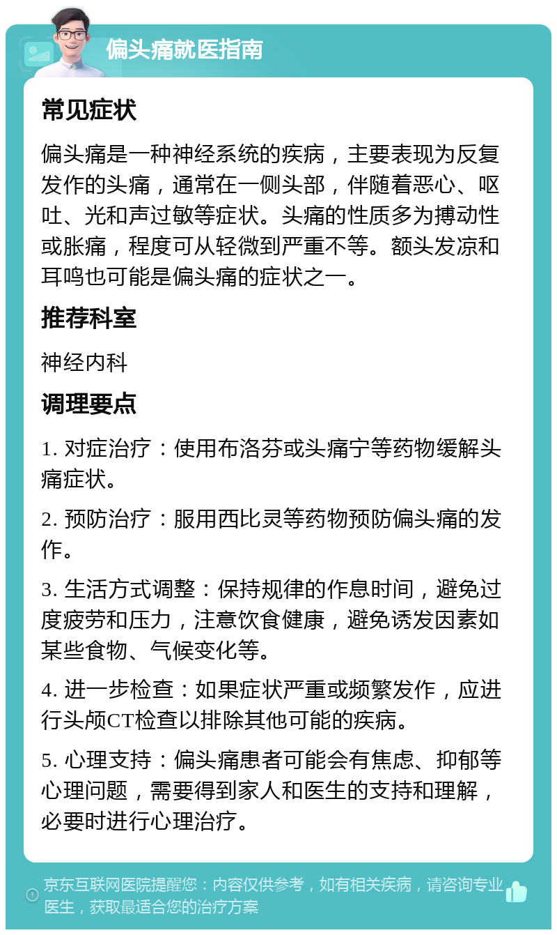 偏头痛就医指南 常见症状 偏头痛是一种神经系统的疾病，主要表现为反复发作的头痛，通常在一侧头部，伴随着恶心、呕吐、光和声过敏等症状。头痛的性质多为搏动性或胀痛，程度可从轻微到严重不等。额头发凉和耳鸣也可能是偏头痛的症状之一。 推荐科室 神经内科 调理要点 1. 对症治疗：使用布洛芬或头痛宁等药物缓解头痛症状。 2. 预防治疗：服用西比灵等药物预防偏头痛的发作。 3. 生活方式调整：保持规律的作息时间，避免过度疲劳和压力，注意饮食健康，避免诱发因素如某些食物、气候变化等。 4. 进一步检查：如果症状严重或频繁发作，应进行头颅CT检查以排除其他可能的疾病。 5. 心理支持：偏头痛患者可能会有焦虑、抑郁等心理问题，需要得到家人和医生的支持和理解，必要时进行心理治疗。