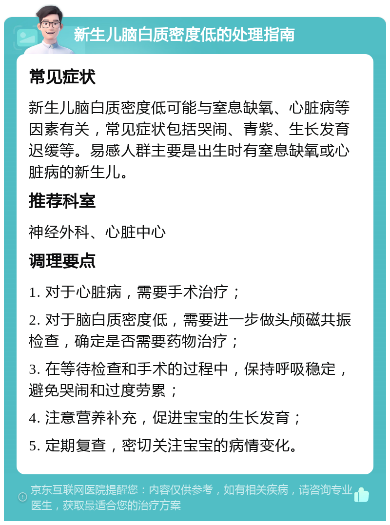 新生儿脑白质密度低的处理指南 常见症状 新生儿脑白质密度低可能与窒息缺氧、心脏病等因素有关，常见症状包括哭闹、青紫、生长发育迟缓等。易感人群主要是出生时有窒息缺氧或心脏病的新生儿。 推荐科室 神经外科、心脏中心 调理要点 1. 对于心脏病，需要手术治疗； 2. 对于脑白质密度低，需要进一步做头颅磁共振检查，确定是否需要药物治疗； 3. 在等待检查和手术的过程中，保持呼吸稳定，避免哭闹和过度劳累； 4. 注意营养补充，促进宝宝的生长发育； 5. 定期复查，密切关注宝宝的病情变化。