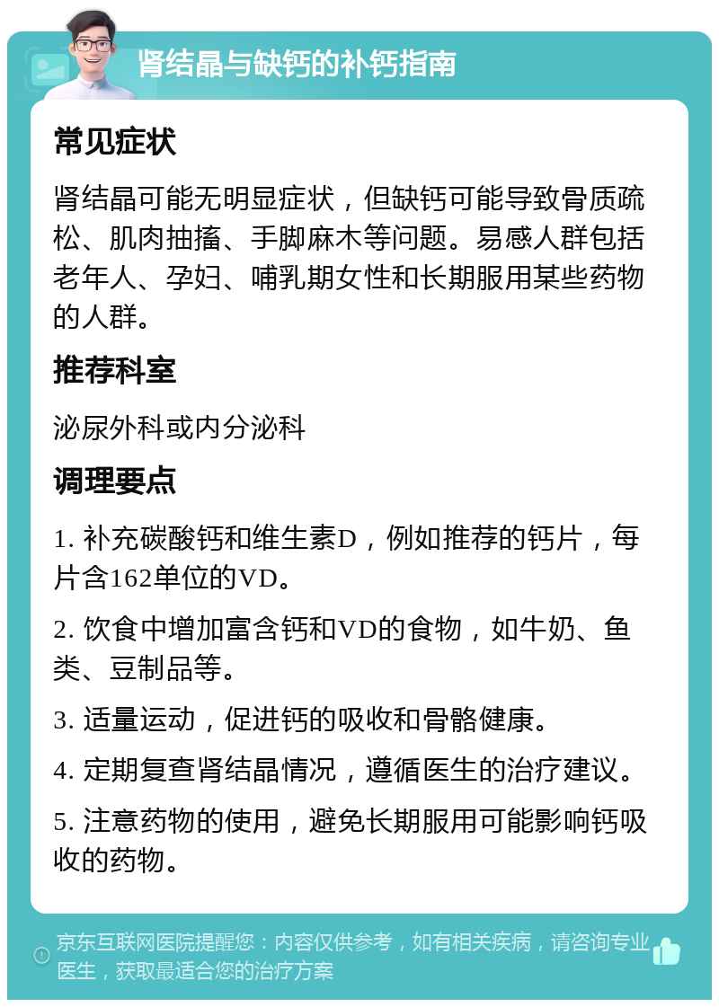 肾结晶与缺钙的补钙指南 常见症状 肾结晶可能无明显症状，但缺钙可能导致骨质疏松、肌肉抽搐、手脚麻木等问题。易感人群包括老年人、孕妇、哺乳期女性和长期服用某些药物的人群。 推荐科室 泌尿外科或内分泌科 调理要点 1. 补充碳酸钙和维生素D，例如推荐的钙片，每片含162单位的VD。 2. 饮食中增加富含钙和VD的食物，如牛奶、鱼类、豆制品等。 3. 适量运动，促进钙的吸收和骨骼健康。 4. 定期复查肾结晶情况，遵循医生的治疗建议。 5. 注意药物的使用，避免长期服用可能影响钙吸收的药物。