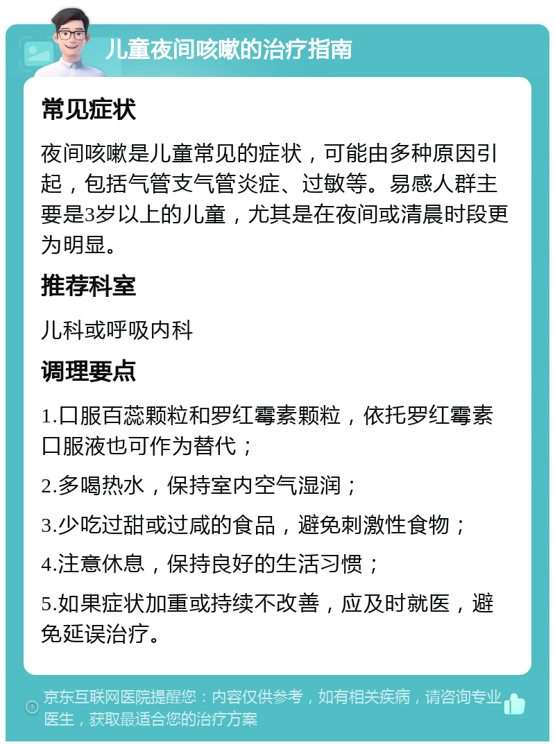 儿童夜间咳嗽的治疗指南 常见症状 夜间咳嗽是儿童常见的症状，可能由多种原因引起，包括气管支气管炎症、过敏等。易感人群主要是3岁以上的儿童，尤其是在夜间或清晨时段更为明显。 推荐科室 儿科或呼吸内科 调理要点 1.口服百蕊颗粒和罗红霉素颗粒，依托罗红霉素口服液也可作为替代； 2.多喝热水，保持室内空气湿润； 3.少吃过甜或过咸的食品，避免刺激性食物； 4.注意休息，保持良好的生活习惯； 5.如果症状加重或持续不改善，应及时就医，避免延误治疗。