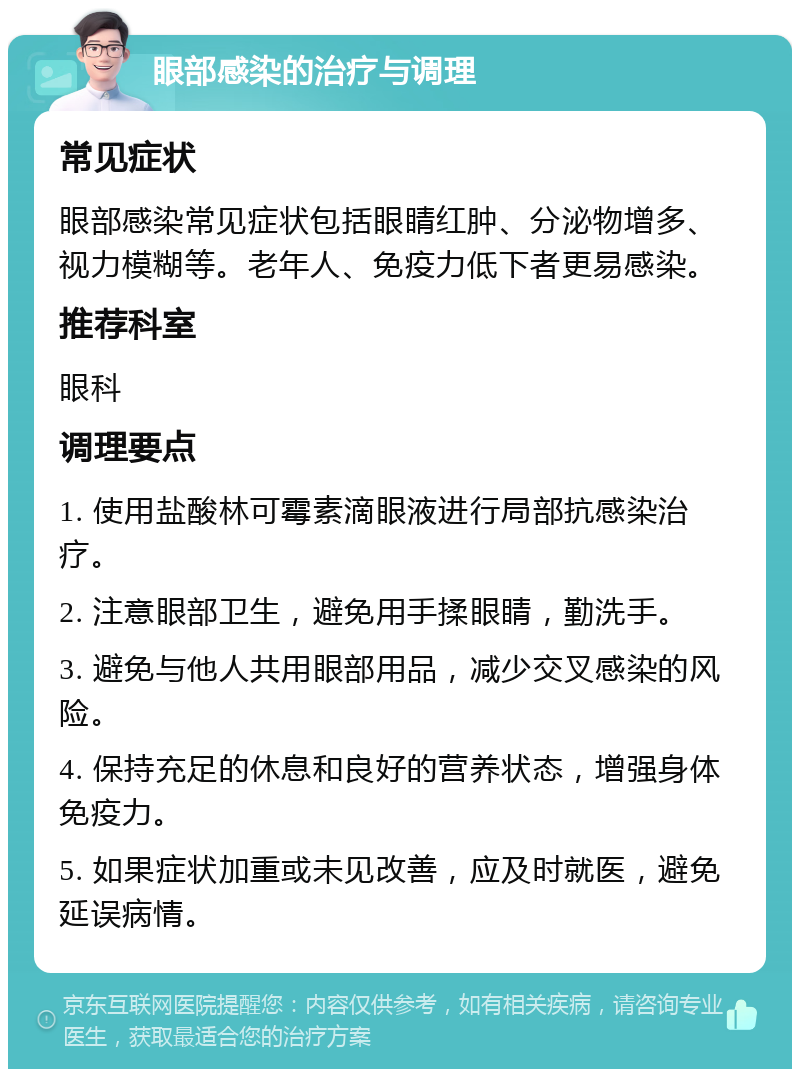 眼部感染的治疗与调理 常见症状 眼部感染常见症状包括眼睛红肿、分泌物增多、视力模糊等。老年人、免疫力低下者更易感染。 推荐科室 眼科 调理要点 1. 使用盐酸林可霉素滴眼液进行局部抗感染治疗。 2. 注意眼部卫生，避免用手揉眼睛，勤洗手。 3. 避免与他人共用眼部用品，减少交叉感染的风险。 4. 保持充足的休息和良好的营养状态，增强身体免疫力。 5. 如果症状加重或未见改善，应及时就医，避免延误病情。