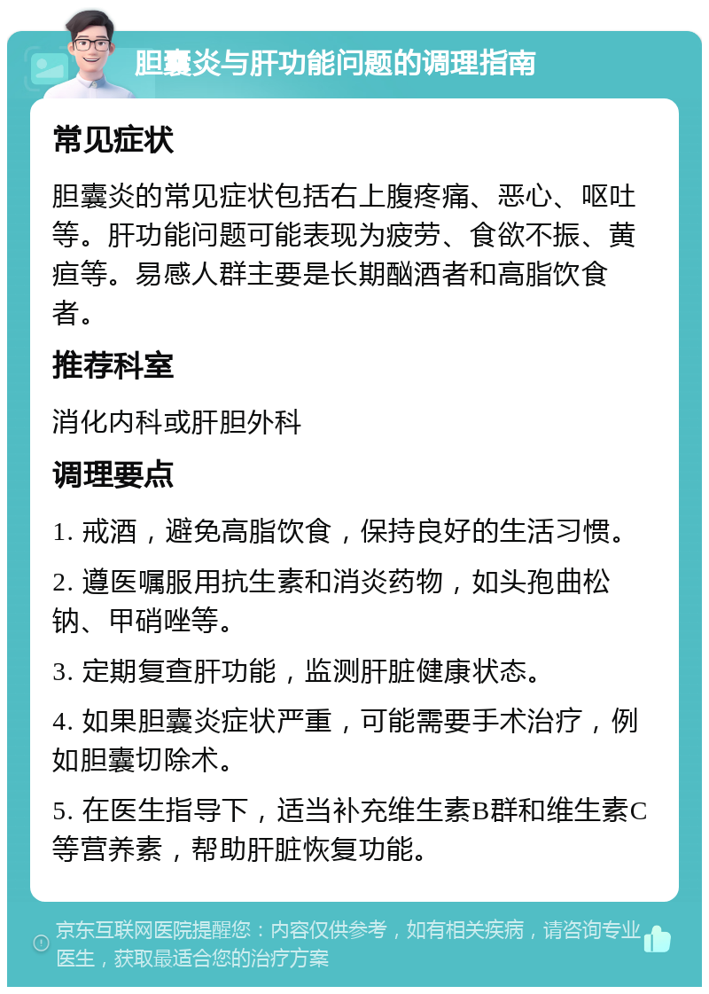 胆囊炎与肝功能问题的调理指南 常见症状 胆囊炎的常见症状包括右上腹疼痛、恶心、呕吐等。肝功能问题可能表现为疲劳、食欲不振、黄疸等。易感人群主要是长期酗酒者和高脂饮食者。 推荐科室 消化内科或肝胆外科 调理要点 1. 戒酒，避免高脂饮食，保持良好的生活习惯。 2. 遵医嘱服用抗生素和消炎药物，如头孢曲松钠、甲硝唑等。 3. 定期复查肝功能，监测肝脏健康状态。 4. 如果胆囊炎症状严重，可能需要手术治疗，例如胆囊切除术。 5. 在医生指导下，适当补充维生素B群和维生素C等营养素，帮助肝脏恢复功能。