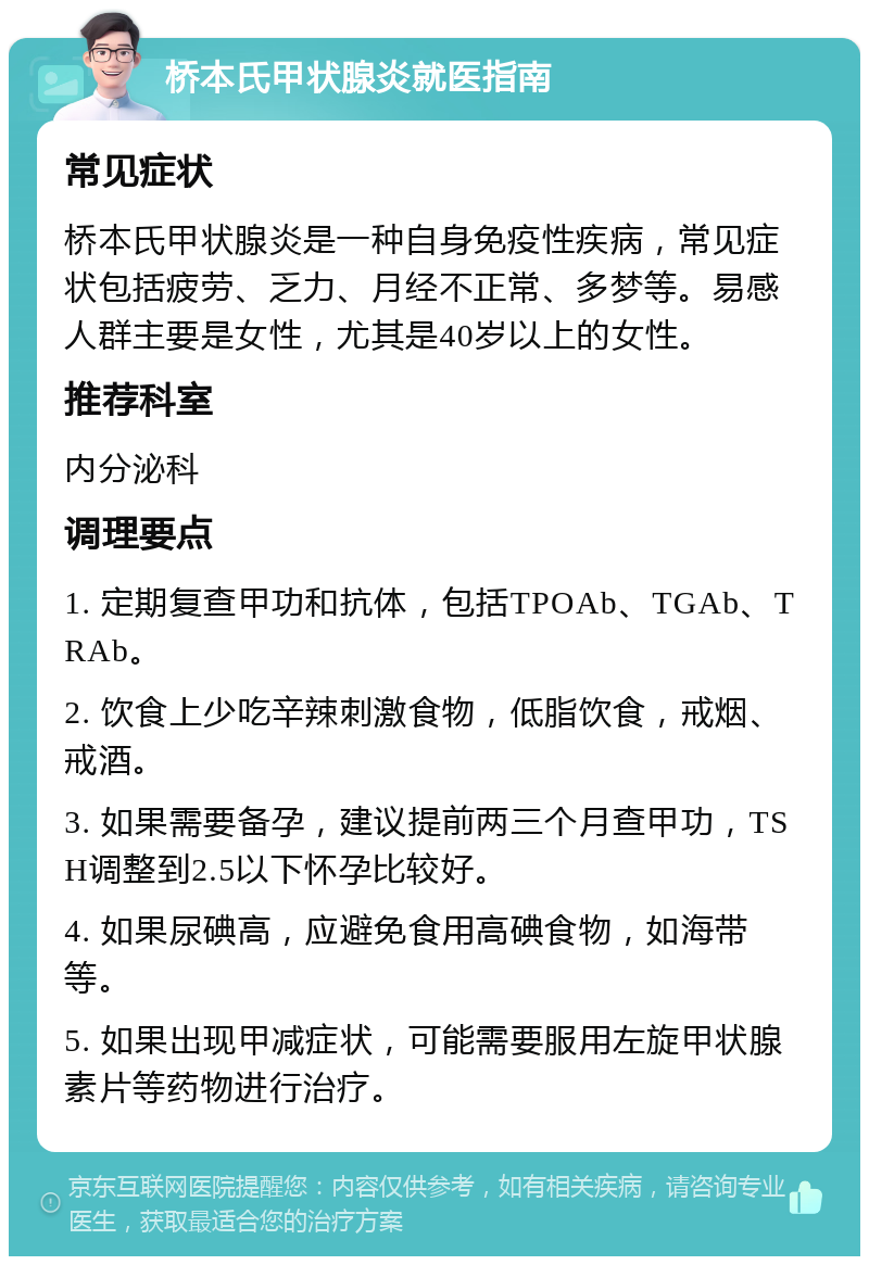 桥本氏甲状腺炎就医指南 常见症状 桥本氏甲状腺炎是一种自身免疫性疾病，常见症状包括疲劳、乏力、月经不正常、多梦等。易感人群主要是女性，尤其是40岁以上的女性。 推荐科室 内分泌科 调理要点 1. 定期复查甲功和抗体，包括TPOAb、TGAb、TRAb。 2. 饮食上少吃辛辣刺激食物，低脂饮食，戒烟、戒酒。 3. 如果需要备孕，建议提前两三个月查甲功，TSH调整到2.5以下怀孕比较好。 4. 如果尿碘高，应避免食用高碘食物，如海带等。 5. 如果出现甲减症状，可能需要服用左旋甲状腺素片等药物进行治疗。