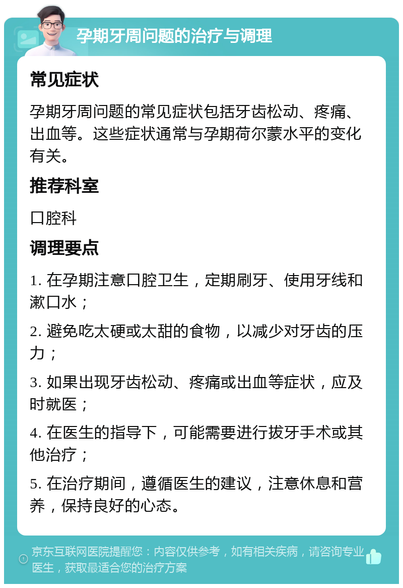 孕期牙周问题的治疗与调理 常见症状 孕期牙周问题的常见症状包括牙齿松动、疼痛、出血等。这些症状通常与孕期荷尔蒙水平的变化有关。 推荐科室 口腔科 调理要点 1. 在孕期注意口腔卫生，定期刷牙、使用牙线和漱口水； 2. 避免吃太硬或太甜的食物，以减少对牙齿的压力； 3. 如果出现牙齿松动、疼痛或出血等症状，应及时就医； 4. 在医生的指导下，可能需要进行拔牙手术或其他治疗； 5. 在治疗期间，遵循医生的建议，注意休息和营养，保持良好的心态。