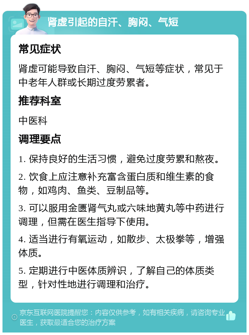 肾虚引起的自汗、胸闷、气短 常见症状 肾虚可能导致自汗、胸闷、气短等症状，常见于中老年人群或长期过度劳累者。 推荐科室 中医科 调理要点 1. 保持良好的生活习惯，避免过度劳累和熬夜。 2. 饮食上应注意补充富含蛋白质和维生素的食物，如鸡肉、鱼类、豆制品等。 3. 可以服用金匮肾气丸或六味地黄丸等中药进行调理，但需在医生指导下使用。 4. 适当进行有氧运动，如散步、太极拳等，增强体质。 5. 定期进行中医体质辨识，了解自己的体质类型，针对性地进行调理和治疗。