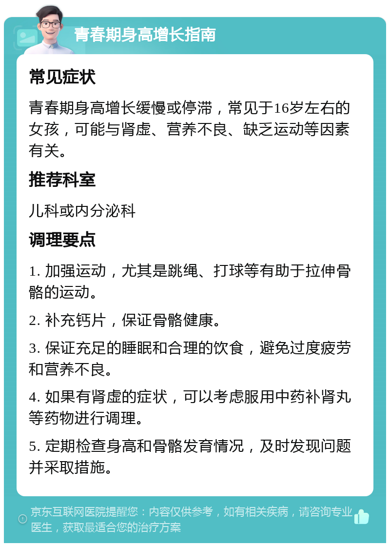 青春期身高增长指南 常见症状 青春期身高增长缓慢或停滞，常见于16岁左右的女孩，可能与肾虚、营养不良、缺乏运动等因素有关。 推荐科室 儿科或内分泌科 调理要点 1. 加强运动，尤其是跳绳、打球等有助于拉伸骨骼的运动。 2. 补充钙片，保证骨骼健康。 3. 保证充足的睡眠和合理的饮食，避免过度疲劳和营养不良。 4. 如果有肾虚的症状，可以考虑服用中药补肾丸等药物进行调理。 5. 定期检查身高和骨骼发育情况，及时发现问题并采取措施。