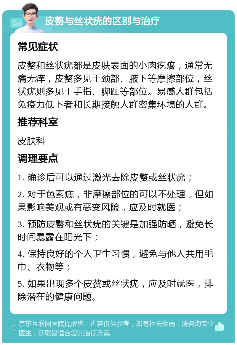 皮赘与丝状疣的区别与治疗 常见症状 皮赘和丝状疣都是皮肤表面的小肉疙瘩，通常无痛无痒，皮赘多见于颈部、腋下等摩擦部位，丝状疣则多见于手指、脚趾等部位。易感人群包括免疫力低下者和长期接触人群密集环境的人群。 推荐科室 皮肤科 调理要点 1. 确诊后可以通过激光去除皮赘或丝状疣； 2. 对于色素痣，非摩擦部位的可以不处理，但如果影响美观或有恶变风险，应及时就医； 3. 预防皮赘和丝状疣的关键是加强防晒，避免长时间暴露在阳光下； 4. 保持良好的个人卫生习惯，避免与他人共用毛巾、衣物等； 5. 如果出现多个皮赘或丝状疣，应及时就医，排除潜在的健康问题。