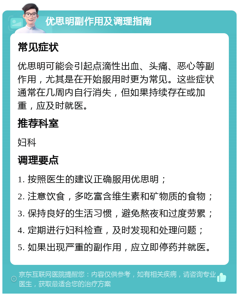 优思明副作用及调理指南 常见症状 优思明可能会引起点滴性出血、头痛、恶心等副作用，尤其是在开始服用时更为常见。这些症状通常在几周内自行消失，但如果持续存在或加重，应及时就医。 推荐科室 妇科 调理要点 1. 按照医生的建议正确服用优思明； 2. 注意饮食，多吃富含维生素和矿物质的食物； 3. 保持良好的生活习惯，避免熬夜和过度劳累； 4. 定期进行妇科检查，及时发现和处理问题； 5. 如果出现严重的副作用，应立即停药并就医。