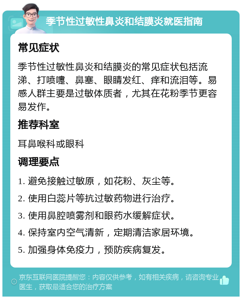 季节性过敏性鼻炎和结膜炎就医指南 常见症状 季节性过敏性鼻炎和结膜炎的常见症状包括流涕、打喷嚏、鼻塞、眼睛发红、痒和流泪等。易感人群主要是过敏体质者，尤其在花粉季节更容易发作。 推荐科室 耳鼻喉科或眼科 调理要点 1. 避免接触过敏原，如花粉、灰尘等。 2. 使用白蕊片等抗过敏药物进行治疗。 3. 使用鼻腔喷雾剂和眼药水缓解症状。 4. 保持室内空气清新，定期清洁家居环境。 5. 加强身体免疫力，预防疾病复发。