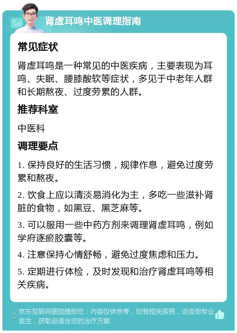 肾虚耳鸣中医调理指南 常见症状 肾虚耳鸣是一种常见的中医疾病，主要表现为耳鸣、失眠、腰膝酸软等症状，多见于中老年人群和长期熬夜、过度劳累的人群。 推荐科室 中医科 调理要点 1. 保持良好的生活习惯，规律作息，避免过度劳累和熬夜。 2. 饮食上应以清淡易消化为主，多吃一些滋补肾脏的食物，如黑豆、黑芝麻等。 3. 可以服用一些中药方剂来调理肾虚耳鸣，例如学府逐瘀胶囊等。 4. 注意保持心情舒畅，避免过度焦虑和压力。 5. 定期进行体检，及时发现和治疗肾虚耳鸣等相关疾病。