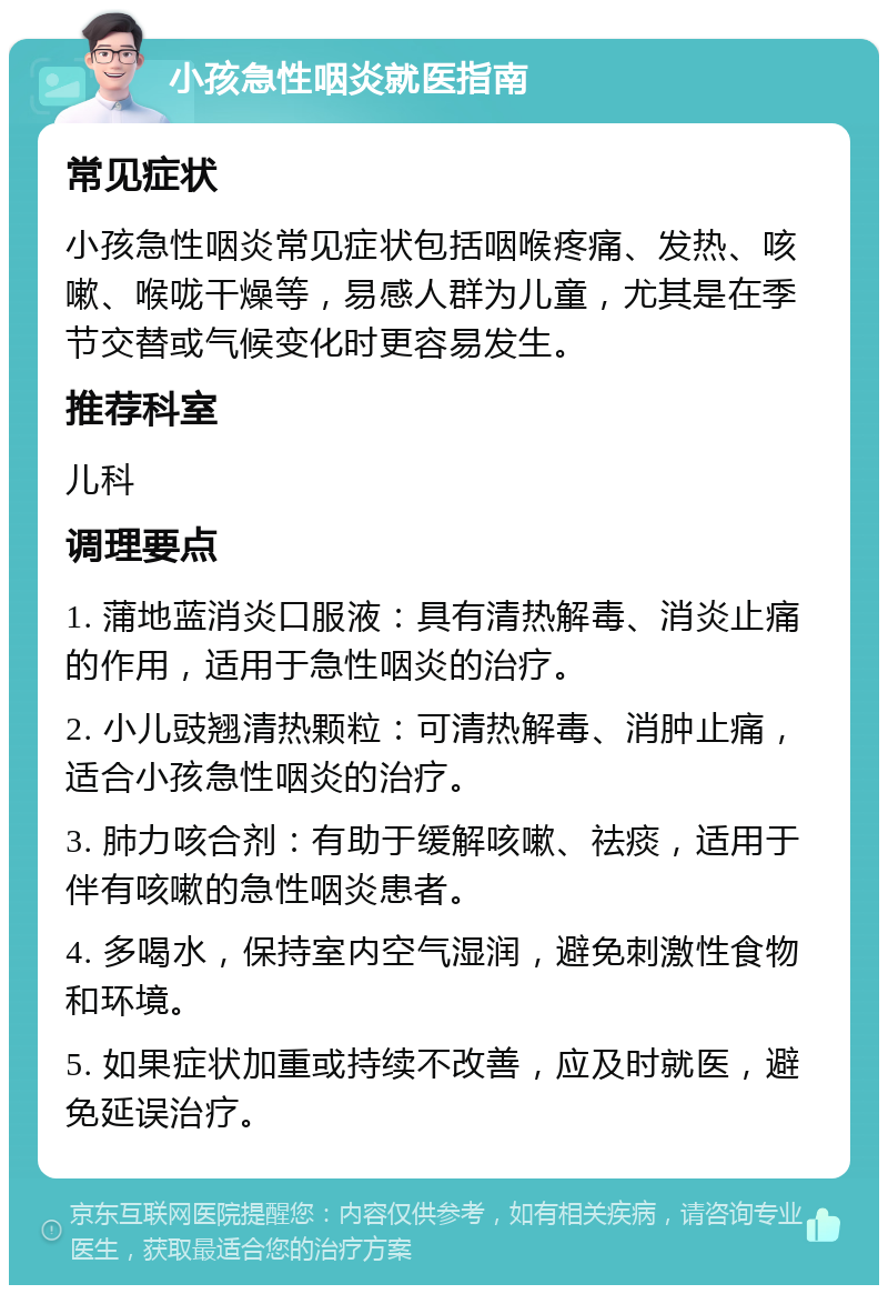 小孩急性咽炎就医指南 常见症状 小孩急性咽炎常见症状包括咽喉疼痛、发热、咳嗽、喉咙干燥等，易感人群为儿童，尤其是在季节交替或气候变化时更容易发生。 推荐科室 儿科 调理要点 1. 蒲地蓝消炎口服液：具有清热解毒、消炎止痛的作用，适用于急性咽炎的治疗。 2. 小儿豉翘清热颗粒：可清热解毒、消肿止痛，适合小孩急性咽炎的治疗。 3. 肺力咳合剂：有助于缓解咳嗽、祛痰，适用于伴有咳嗽的急性咽炎患者。 4. 多喝水，保持室内空气湿润，避免刺激性食物和环境。 5. 如果症状加重或持续不改善，应及时就医，避免延误治疗。