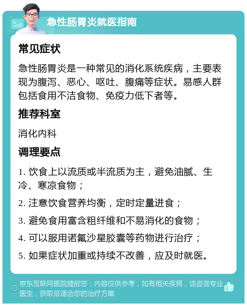 急性肠胃炎就医指南 常见症状 急性肠胃炎是一种常见的消化系统疾病，主要表现为腹泻、恶心、呕吐、腹痛等症状。易感人群包括食用不洁食物、免疫力低下者等。 推荐科室 消化内科 调理要点 1. 饮食上以流质或半流质为主，避免油腻、生冷、寒凉食物； 2. 注意饮食营养均衡，定时定量进食； 3. 避免食用富含粗纤维和不易消化的食物； 4. 可以服用诺氟沙星胶囊等药物进行治疗； 5. 如果症状加重或持续不改善，应及时就医。