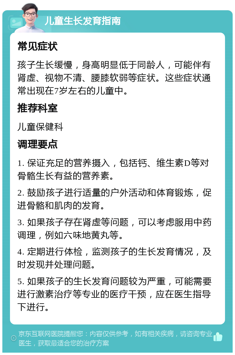 儿童生长发育指南 常见症状 孩子生长缓慢，身高明显低于同龄人，可能伴有肾虚、视物不清、腰膝软弱等症状。这些症状通常出现在7岁左右的儿童中。 推荐科室 儿童保健科 调理要点 1. 保证充足的营养摄入，包括钙、维生素D等对骨骼生长有益的营养素。 2. 鼓励孩子进行适量的户外活动和体育锻炼，促进骨骼和肌肉的发育。 3. 如果孩子存在肾虚等问题，可以考虑服用中药调理，例如六味地黄丸等。 4. 定期进行体检，监测孩子的生长发育情况，及时发现并处理问题。 5. 如果孩子的生长发育问题较为严重，可能需要进行激素治疗等专业的医疗干预，应在医生指导下进行。