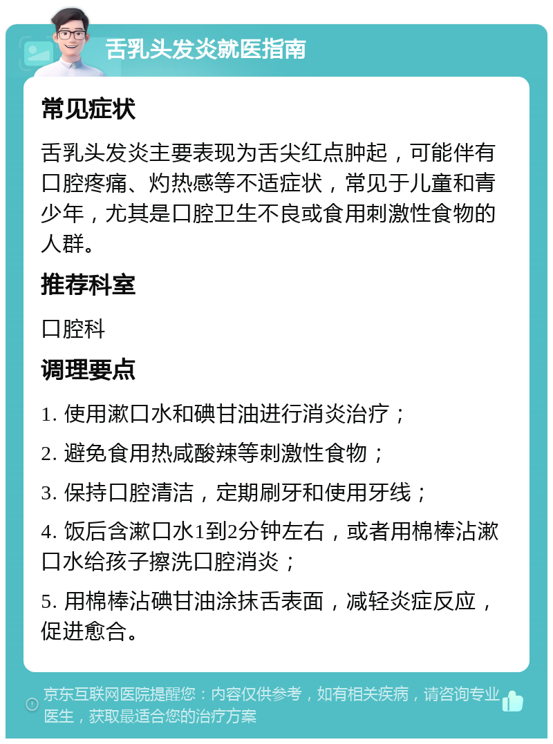 舌乳头发炎就医指南 常见症状 舌乳头发炎主要表现为舌尖红点肿起，可能伴有口腔疼痛、灼热感等不适症状，常见于儿童和青少年，尤其是口腔卫生不良或食用刺激性食物的人群。 推荐科室 口腔科 调理要点 1. 使用漱口水和碘甘油进行消炎治疗； 2. 避免食用热咸酸辣等刺激性食物； 3. 保持口腔清洁，定期刷牙和使用牙线； 4. 饭后含漱口水1到2分钟左右，或者用棉棒沾漱口水给孩子擦洗口腔消炎； 5. 用棉棒沾碘甘油涂抹舌表面，减轻炎症反应，促进愈合。