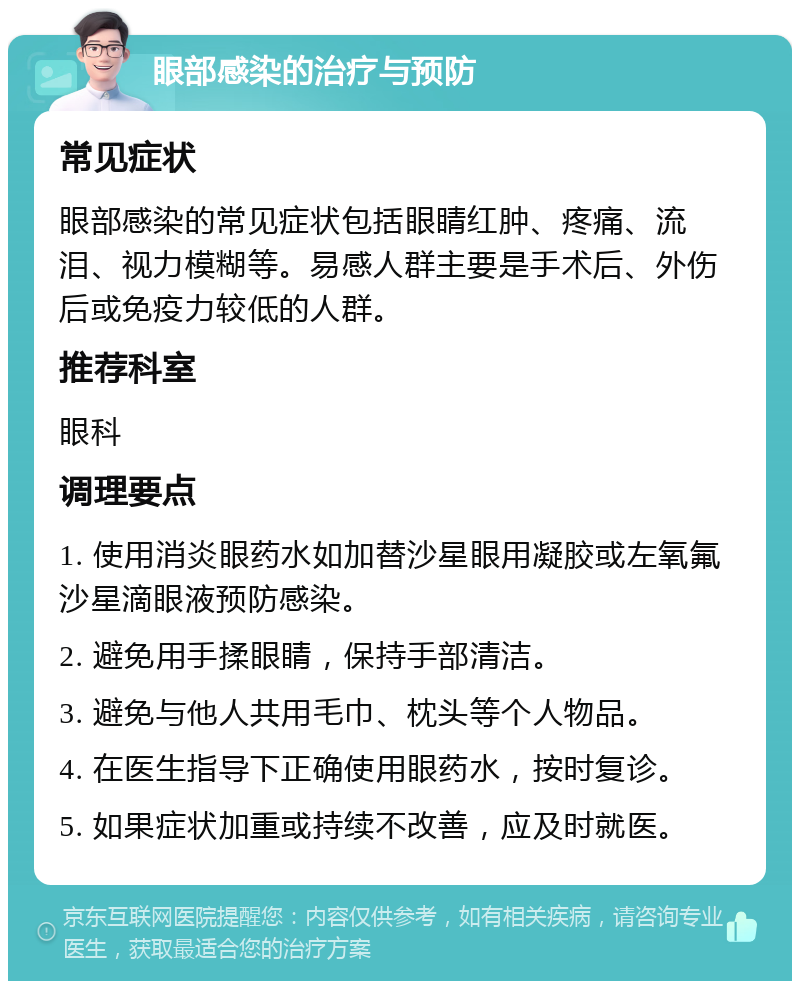 眼部感染的治疗与预防 常见症状 眼部感染的常见症状包括眼睛红肿、疼痛、流泪、视力模糊等。易感人群主要是手术后、外伤后或免疫力较低的人群。 推荐科室 眼科 调理要点 1. 使用消炎眼药水如加替沙星眼用凝胶或左氧氟沙星滴眼液预防感染。 2. 避免用手揉眼睛，保持手部清洁。 3. 避免与他人共用毛巾、枕头等个人物品。 4. 在医生指导下正确使用眼药水，按时复诊。 5. 如果症状加重或持续不改善，应及时就医。