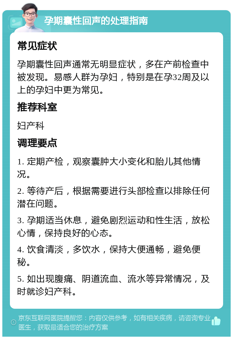 孕期囊性回声的处理指南 常见症状 孕期囊性回声通常无明显症状，多在产前检查中被发现。易感人群为孕妇，特别是在孕32周及以上的孕妇中更为常见。 推荐科室 妇产科 调理要点 1. 定期产检，观察囊肿大小变化和胎儿其他情况。 2. 等待产后，根据需要进行头部检查以排除任何潜在问题。 3. 孕期适当休息，避免剧烈运动和性生活，放松心情，保持良好的心态。 4. 饮食清淡，多饮水，保持大便通畅，避免便秘。 5. 如出现腹痛、阴道流血、流水等异常情况，及时就诊妇产科。