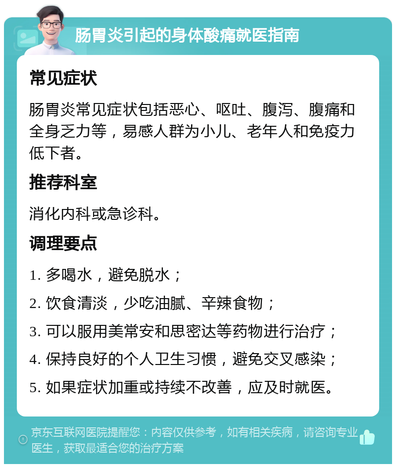 肠胃炎引起的身体酸痛就医指南 常见症状 肠胃炎常见症状包括恶心、呕吐、腹泻、腹痛和全身乏力等，易感人群为小儿、老年人和免疫力低下者。 推荐科室 消化内科或急诊科。 调理要点 1. 多喝水，避免脱水； 2. 饮食清淡，少吃油腻、辛辣食物； 3. 可以服用美常安和思密达等药物进行治疗； 4. 保持良好的个人卫生习惯，避免交叉感染； 5. 如果症状加重或持续不改善，应及时就医。