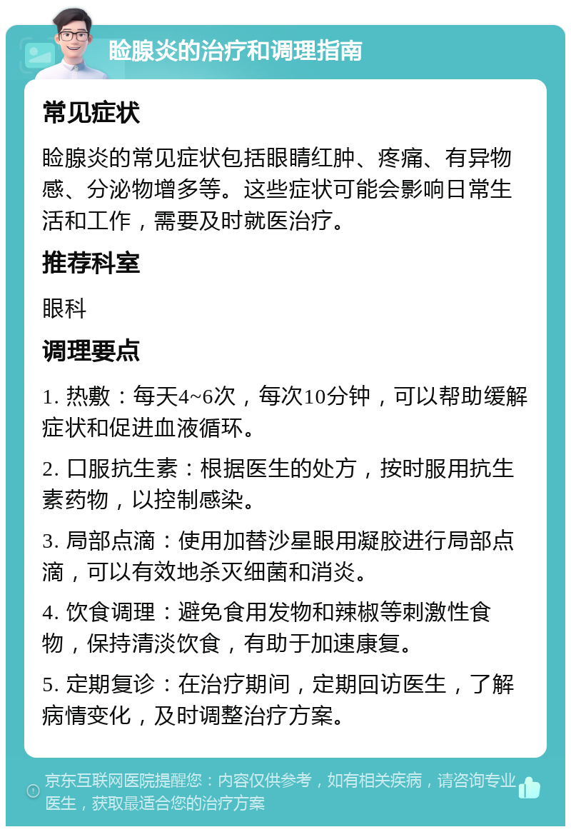 睑腺炎的治疗和调理指南 常见症状 睑腺炎的常见症状包括眼睛红肿、疼痛、有异物感、分泌物增多等。这些症状可能会影响日常生活和工作，需要及时就医治疗。 推荐科室 眼科 调理要点 1. 热敷：每天4~6次，每次10分钟，可以帮助缓解症状和促进血液循环。 2. 口服抗生素：根据医生的处方，按时服用抗生素药物，以控制感染。 3. 局部点滴：使用加替沙星眼用凝胶进行局部点滴，可以有效地杀灭细菌和消炎。 4. 饮食调理：避免食用发物和辣椒等刺激性食物，保持清淡饮食，有助于加速康复。 5. 定期复诊：在治疗期间，定期回访医生，了解病情变化，及时调整治疗方案。