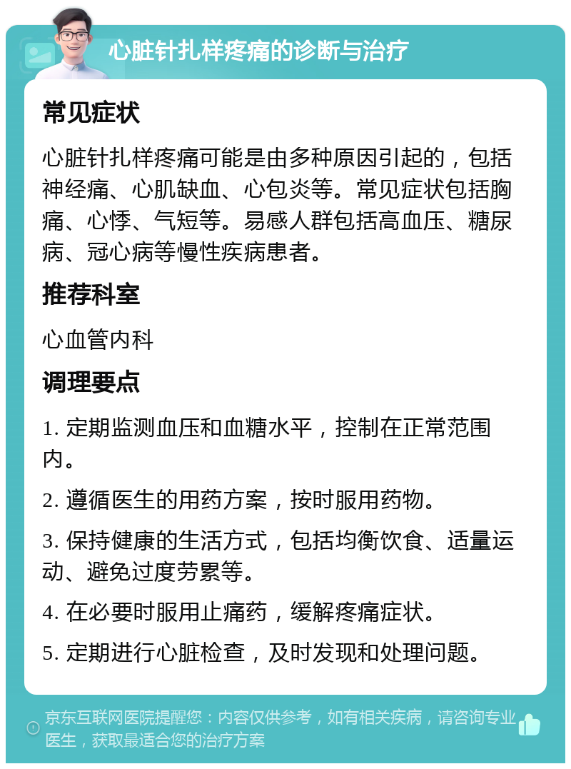 心脏针扎样疼痛的诊断与治疗 常见症状 心脏针扎样疼痛可能是由多种原因引起的，包括神经痛、心肌缺血、心包炎等。常见症状包括胸痛、心悸、气短等。易感人群包括高血压、糖尿病、冠心病等慢性疾病患者。 推荐科室 心血管内科 调理要点 1. 定期监测血压和血糖水平，控制在正常范围内。 2. 遵循医生的用药方案，按时服用药物。 3. 保持健康的生活方式，包括均衡饮食、适量运动、避免过度劳累等。 4. 在必要时服用止痛药，缓解疼痛症状。 5. 定期进行心脏检查，及时发现和处理问题。