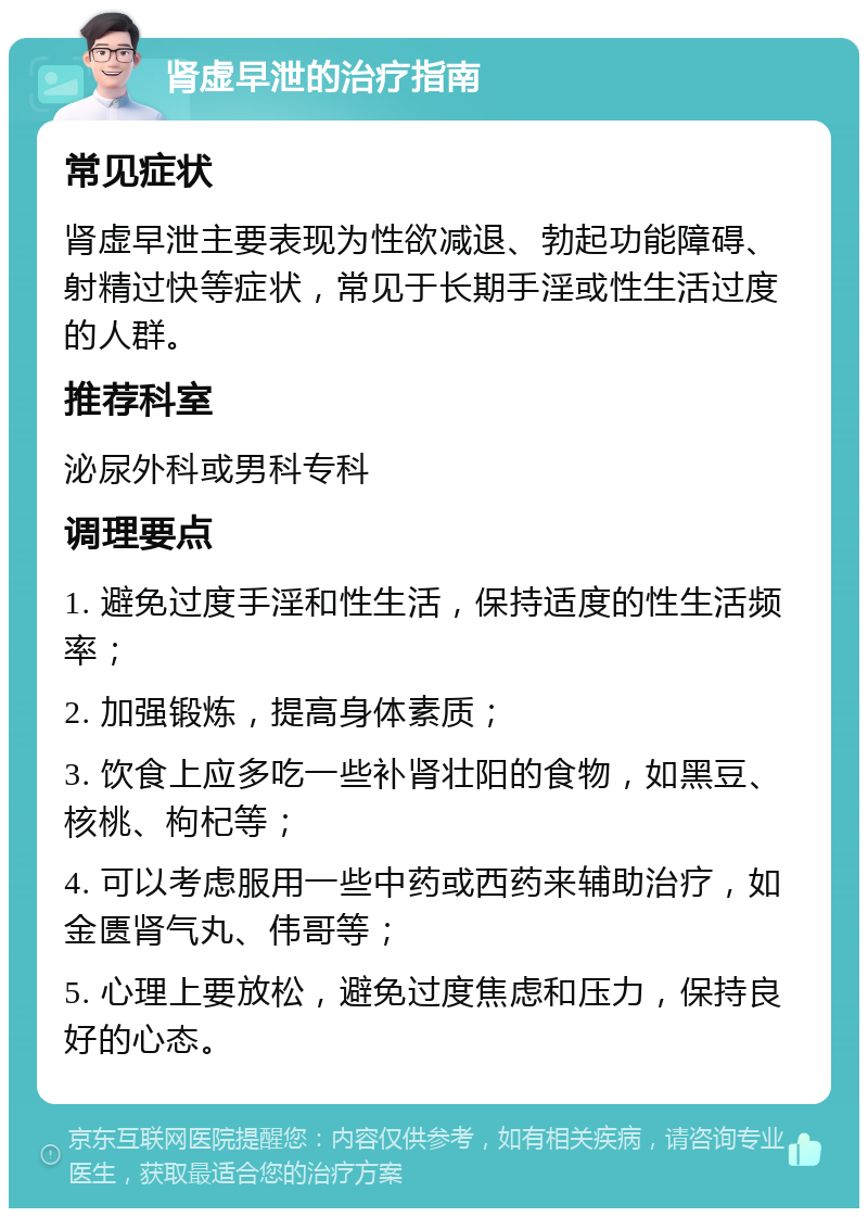 肾虚早泄的治疗指南 常见症状 肾虚早泄主要表现为性欲减退、勃起功能障碍、射精过快等症状，常见于长期手淫或性生活过度的人群。 推荐科室 泌尿外科或男科专科 调理要点 1. 避免过度手淫和性生活，保持适度的性生活频率； 2. 加强锻炼，提高身体素质； 3. 饮食上应多吃一些补肾壮阳的食物，如黑豆、核桃、枸杞等； 4. 可以考虑服用一些中药或西药来辅助治疗，如金匮肾气丸、伟哥等； 5. 心理上要放松，避免过度焦虑和压力，保持良好的心态。