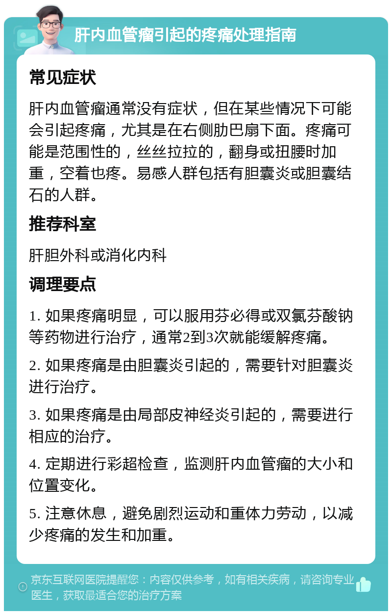 肝内血管瘤引起的疼痛处理指南 常见症状 肝内血管瘤通常没有症状，但在某些情况下可能会引起疼痛，尤其是在右侧肋巴扇下面。疼痛可能是范围性的，丝丝拉拉的，翻身或扭腰时加重，空着也疼。易感人群包括有胆囊炎或胆囊结石的人群。 推荐科室 肝胆外科或消化内科 调理要点 1. 如果疼痛明显，可以服用芬必得或双氯芬酸钠等药物进行治疗，通常2到3次就能缓解疼痛。 2. 如果疼痛是由胆囊炎引起的，需要针对胆囊炎进行治疗。 3. 如果疼痛是由局部皮神经炎引起的，需要进行相应的治疗。 4. 定期进行彩超检查，监测肝内血管瘤的大小和位置变化。 5. 注意休息，避免剧烈运动和重体力劳动，以减少疼痛的发生和加重。