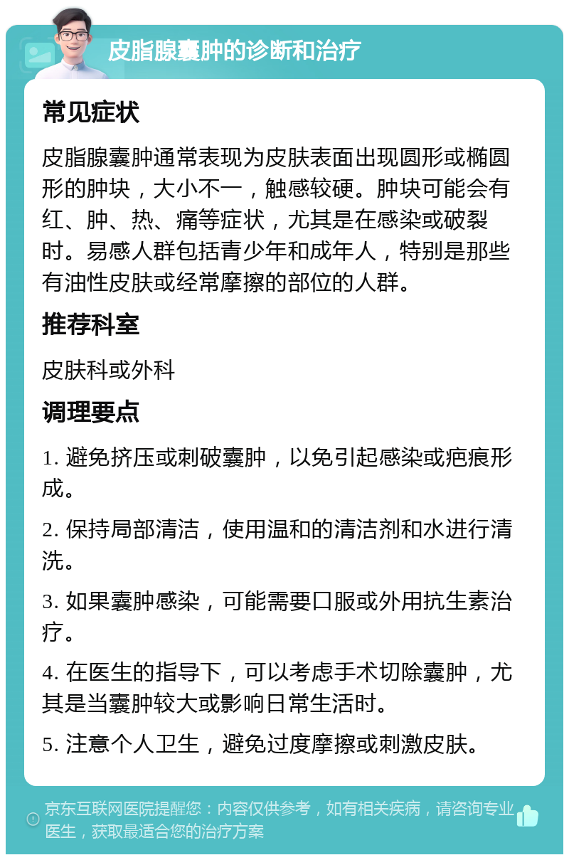 皮脂腺囊肿的诊断和治疗 常见症状 皮脂腺囊肿通常表现为皮肤表面出现圆形或椭圆形的肿块，大小不一，触感较硬。肿块可能会有红、肿、热、痛等症状，尤其是在感染或破裂时。易感人群包括青少年和成年人，特别是那些有油性皮肤或经常摩擦的部位的人群。 推荐科室 皮肤科或外科 调理要点 1. 避免挤压或刺破囊肿，以免引起感染或疤痕形成。 2. 保持局部清洁，使用温和的清洁剂和水进行清洗。 3. 如果囊肿感染，可能需要口服或外用抗生素治疗。 4. 在医生的指导下，可以考虑手术切除囊肿，尤其是当囊肿较大或影响日常生活时。 5. 注意个人卫生，避免过度摩擦或刺激皮肤。