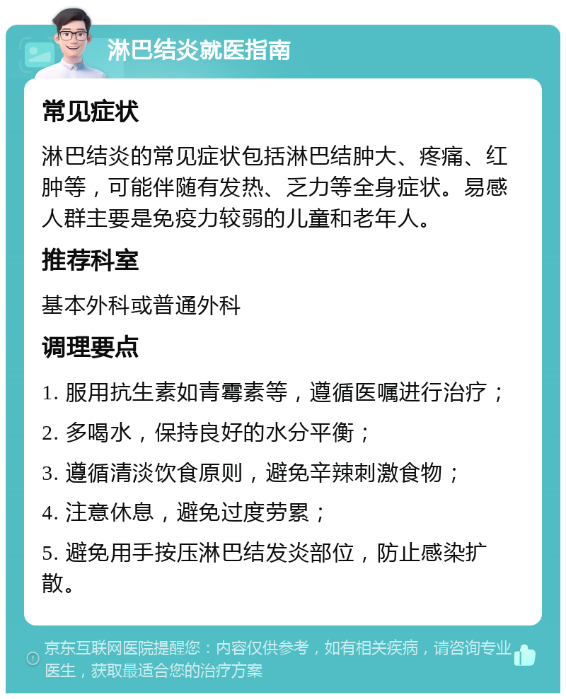 淋巴结炎就医指南 常见症状 淋巴结炎的常见症状包括淋巴结肿大、疼痛、红肿等，可能伴随有发热、乏力等全身症状。易感人群主要是免疫力较弱的儿童和老年人。 推荐科室 基本外科或普通外科 调理要点 1. 服用抗生素如青霉素等，遵循医嘱进行治疗； 2. 多喝水，保持良好的水分平衡； 3. 遵循清淡饮食原则，避免辛辣刺激食物； 4. 注意休息，避免过度劳累； 5. 避免用手按压淋巴结发炎部位，防止感染扩散。