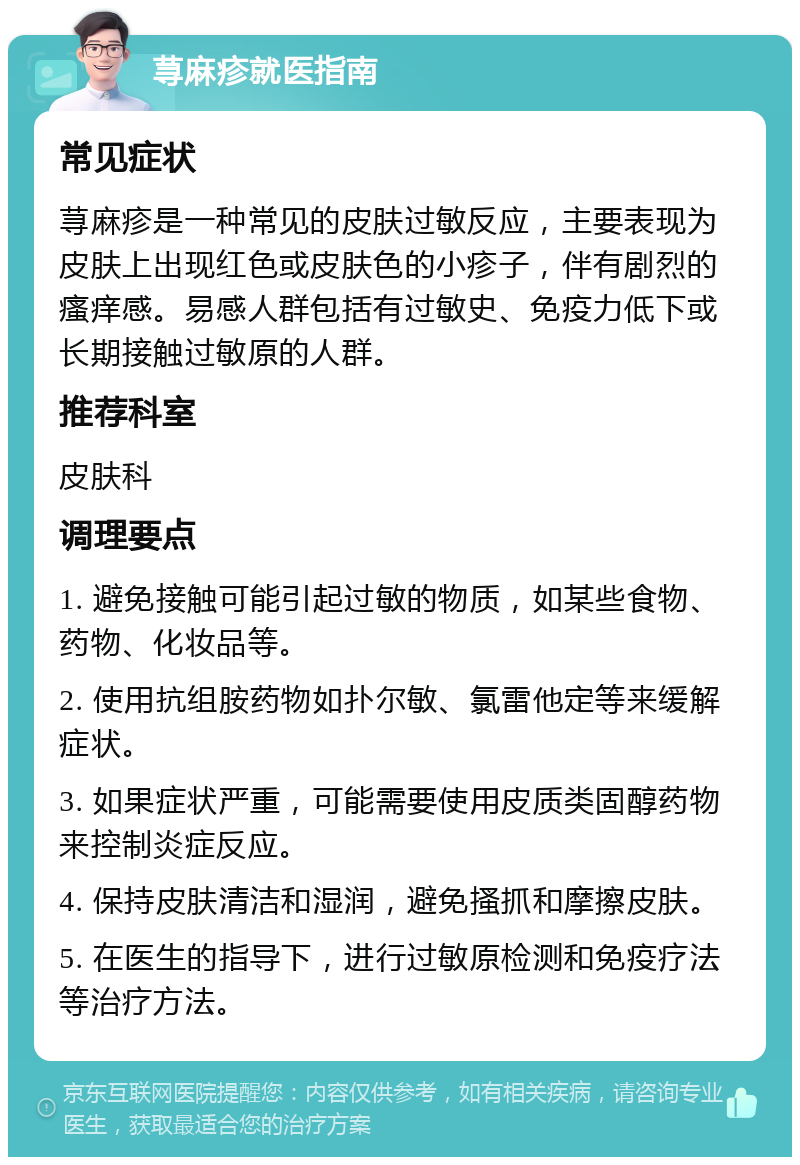 荨麻疹就医指南 常见症状 荨麻疹是一种常见的皮肤过敏反应，主要表现为皮肤上出现红色或皮肤色的小疹子，伴有剧烈的瘙痒感。易感人群包括有过敏史、免疫力低下或长期接触过敏原的人群。 推荐科室 皮肤科 调理要点 1. 避免接触可能引起过敏的物质，如某些食物、药物、化妆品等。 2. 使用抗组胺药物如扑尔敏、氯雷他定等来缓解症状。 3. 如果症状严重，可能需要使用皮质类固醇药物来控制炎症反应。 4. 保持皮肤清洁和湿润，避免搔抓和摩擦皮肤。 5. 在医生的指导下，进行过敏原检测和免疫疗法等治疗方法。