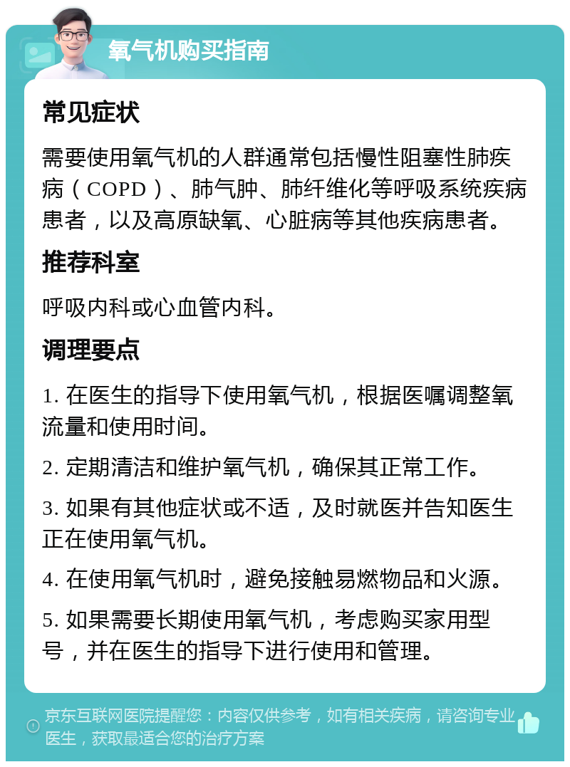 氧气机购买指南 常见症状 需要使用氧气机的人群通常包括慢性阻塞性肺疾病（COPD）、肺气肿、肺纤维化等呼吸系统疾病患者，以及高原缺氧、心脏病等其他疾病患者。 推荐科室 呼吸内科或心血管内科。 调理要点 1. 在医生的指导下使用氧气机，根据医嘱调整氧流量和使用时间。 2. 定期清洁和维护氧气机，确保其正常工作。 3. 如果有其他症状或不适，及时就医并告知医生正在使用氧气机。 4. 在使用氧气机时，避免接触易燃物品和火源。 5. 如果需要长期使用氧气机，考虑购买家用型号，并在医生的指导下进行使用和管理。